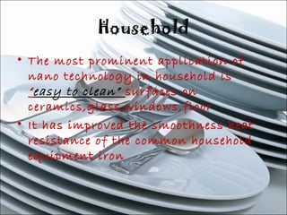 Household 
• The most prominent application of 
nano technology in household is 
“easy to clean” surfaces on 
ceramics,glass,windows,floor 
• It has improved the smoothness heat 
resistance of the common household 
equipment iron 
 