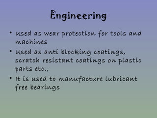 Engineering 
• Used as wear protection for tools and 
machines 
• Used as anti blocking coatings, 
scratch resistant coatings on plastic 
parts etc., 
• It is used to manufacture lubricant 
free bearings 
 