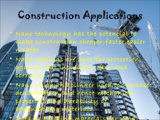 Construction Applications 
• Nano technology has the potential to 
make construction cheaper,faster,easier 
n safer 
• Nano coatings are done for protection 
against heat insulation ,fire ,and 
corrosion 
• Nano silica and clinker used to increase 
densification and hence mechanical 
properties and durability of 
cementations materials. 
• Used as building materials for wood, 
 
