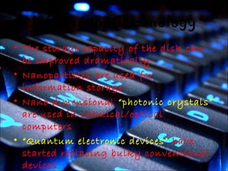 Information Technology 
• The storage capacity of the disk can 
be improved dramatically 
• Nanoparticles are used for 
information storage 
• Nano dimensional “photonic crystals” 
are used in chemical/optical 
computers 
• “Quantum electronic devices” have 
started replacing bulky conventional 
devices 
 