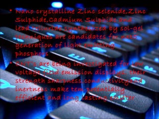 • Nano crystalline Zinc selenide,Zinc 
Sulphide,Cadmium Sulphide and 
lead telluride synthesized by sol-gel 
techniques are candidates for nxt5 
generation of light emitting 
phosphors 
• CNT’s are being investigated for low 
voltage field emission displays. their 
strength sharpness,conductivityand 
inertness make tem potentially 
efficient and long lasting emitter 
 
