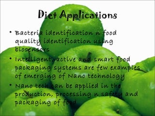 Diet Applications 
• Bacteria identification n food 
quality identification using 
biosensors 
• Intelligent, active and smart food 
packaging systems are few examples 
of emerging of Nano technology 
• Nano tech can be applied in the 
production, processing n safety and 
packaging of food 
 