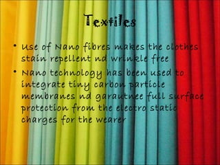Textiles 
• Use of Nano fibres makes the clothes 
stain repellent nd wrinkle free 
• Nano technology has been used to 
integrate tiny carbon particle 
membranes nd garautnee full surface 
protection from the electro static 
charges for the wearer 
 