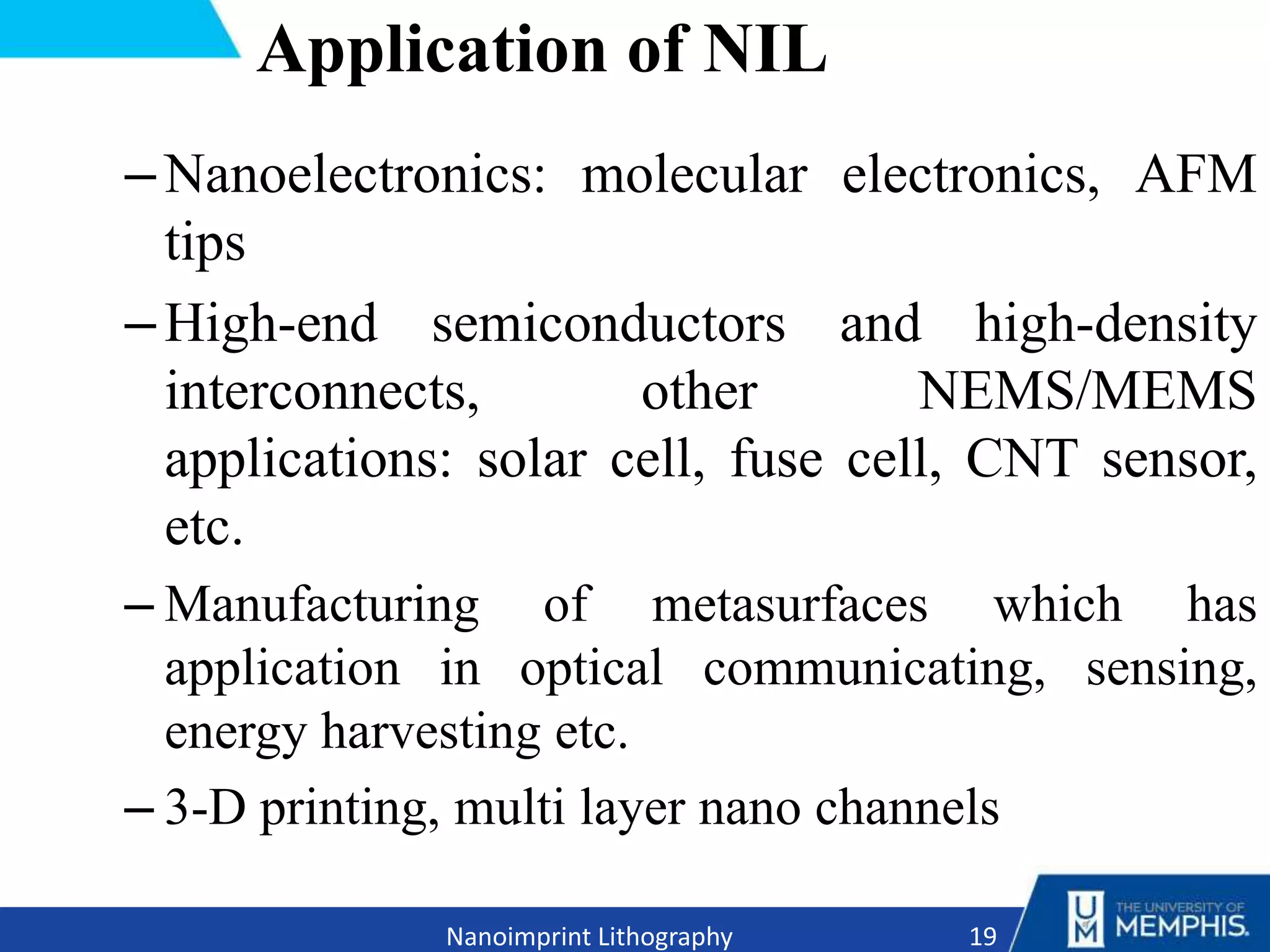 –Nanoelectronics: molecular electronics, AFM
tips
–High-end semiconductors and high-density
interconnects, other NEMS/MEMS
applications: solar cell, fuse cell, CNT sensor,
etc.
– Manufacturing of metasurfaces which has
application in optical communicating, sensing,
energy harvesting etc.
– 3-D printing, multi layer nano channels
19
Nanoimprint Lithography
Application of NIL
 