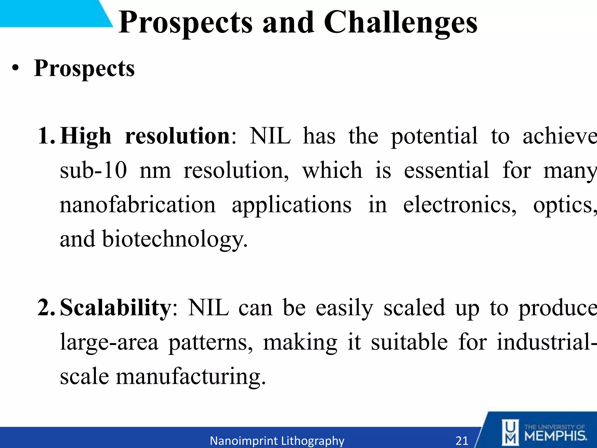 Prospects and Challenges
• Prospects
1.High resolution: NIL has the potential to achieve
sub-10 nm resolution, which is essential for many
nanofabrication applications in electronics, optics,
and biotechnology.
2.Scalability: NIL can be easily scaled up to produce
large-area patterns, making it suitable for industrial-
scale manufacturing.
21
Nanoimprint Lithography
 