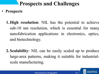 Prospects and Challenges
• Prospects
1.High resolution: NIL has the potential to achieve
sub-10 nm resolution, which is essential for many
nanofabrication applications in electronics, optics,
and biotechnology.
2.Scalability: NIL can be easily scaled up to produce
large-area patterns, making it suitable for industrial-
scale manufacturing.
21
Nanoimprint Lithography
 