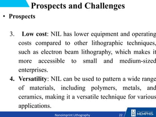 Prospects and Challenges
• Prospects
3. Low cost: NIL has lower equipment and operating
costs compared to other lithographic techniques,
such as electron beam lithography, which makes it
more accessible to small and medium-sized
enterprises.
4. Versatility: NIL can be used to pattern a wide range
of materials, including polymers, metals, and
ceramics, making it a versatile technique for various
applications.
22
Nanoimprint Lithography
 