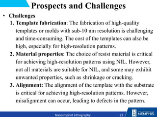 Prospects and Challenges
• Challenges
1. Template fabrication: The fabrication of high-quality
templates or molds with sub-10 nm resolution is challenging
and time-consuming. The cost of the templates can also be
high, especially for high-resolution patterns.
2. Material properties: The choice of resist material is critical
for achieving high-resolution patterns using NIL. However,
not all materials are suitable for NIL, and some may exhibit
unwanted properties, such as shrinkage or cracking.
3. Alignment: The alignment of the template with the substrate
is critical for achieving high-resolution patterns. However,
misalignment can occur, leading to defects in the pattern.
23
Nanoimprint Lithography
 