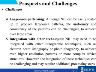 Prospects and Challenges
• Challenges
4. Large-area patterning: Although NIL can be easily scaled
up to produce large-area patterns, the uniformity and
consistency of the patterns can be challenging to achieve
over large areas.
5. Integration with other techniques: NIL may need to be
integrated with other lithographic techniques, such as
electron beam lithography or photolithography, to achieve
even higher resolution patterns or more complex device
structures. However, the integration of these techniques can
be challenging and may require additional processing steps
24
Nanoimprint Lithography
 