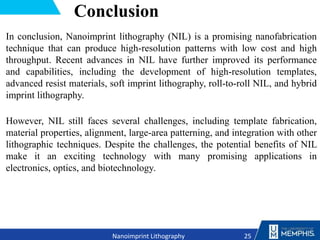 Conclusion
In conclusion, Nanoimprint lithography (NIL) is a promising nanofabrication
technique that can produce high-resolution patterns with low cost and high
throughput. Recent advances in NIL have further improved its performance
and capabilities, including the development of high-resolution templates,
advanced resist materials, soft imprint lithography, roll-to-roll NIL, and hybrid
imprint lithography.
However, NIL still faces several challenges, including template fabrication,
material properties, alignment, large-area patterning, and integration with other
lithographic techniques. Despite the challenges, the potential benefits of NIL
make it an exciting technology with many promising applications in
electronics, optics, and biotechnology.
25
Nanoimprint Lithography
 