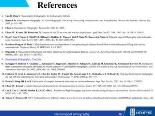 References
1. Lan H, Ding Y. Nanoimprint Lithography. In: Lithography. InTech.
2. Resnick D. Nanoimprint lithography. In: Nanolithography: The Art of Fabricating Nanoelectronic and Nanophotonic Devices and Systems. Elsevier Ltd,
2013, p. 315–347.
3. Chou S. Nanoimprint lithography. Technol Rev 106: 42, 2003.
4. Chou SY, Krauss PR, Renstrom PJ. Imprint of sub-25 nm vias and trenches in polymers. Appl Phys Lett 67: 3114, 1995. doi: 10.1063/1.114851.
5. Hua F, Sun Y, Gaur A, Meitl MA, Bilhaut L, Rotkina L, Wang J, Geil P, Shim M, Rogers JA, Shim A. Polymer imprint lithography with molecular-
scale resolution. Nano Lett 4: 2467–2471, 2004. doi: 10.1021/nl048355u.
6. Handrea-Dragan M, Botiz I. Multifunctional structured platforms: From patterning of polymer-based films to their subsequent filling with various
nanomaterials. Polymers (Basel) 13 MDPI AG: 1–49, 2021
7. Higashiki T. Nanoimprint lithography and future patterning for semiconductor devices. Journal of Micro/Nanolithography, MEMS, and MOEMS 10:
043008, 2011. doi: 10.1117/1.3658024.
8. Nanoimprint Lithography – YouTube
9. Kehagias N, Reboud V, Chansin G, Zelsmann M, Jeppesen C, Reuther F, Schuster C, Kubenz M, Gruetzner G, Sotomayor Torres CM. Submicron
three-dimensional structures fabricated by reverse contact UV nanoimprint lithography. Journal of Vacuum Science & Technology B: Microelectronics and
Nanometer Structures 24: 3002, 2006. doi: 10.1116/1.2388962.
10. Colburn M, Grot A, Amistoso MN, Choi BJ, Bailey TC, Ekerdt JG, Sreenivasan S V., Hollenhorst J, Willson CG. Step and flash imprint lithography
for sub-100-nm patterning. In: Emerging Lithographic Technologies IV. SPIE, 2000, p. 453–457.
11. Han KS, Hong SH, Lee H. Fabrication of complex nanoscale structures on various substrates. Appl Phys Lett 91, 2007. doi: 10.1063/1.2789735.
12. Chou SY, Keimel C, Gu J. Ultrafast and direct imprint of nanostructures in silicon. Nature 417: 835–837, 2002. doi: 10.1038/nature00792.
13. Lee T, Lee C, Oh DK, Badloe T, Ok JG, Rho J. Scalable and high-throughput top-down manufacturing of optical metasurfaces. Sensors (Switzerland) 20
MDPI AG: 1–33, 2020.
14. Yokoo A, Namatsu H. NTT Technical Review [Online]. https://www.ntt-review.jp/archive/ntttechnical.php?contents=ntr200808sp3.pdf&mode=show_pdf
26
Nanoimprint Lithography
 