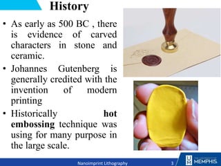 History
• As early as 500 BC , there
is evidence of carved
characters in stone and
ceramic.
• Johannes Gutenberg is
generally credited with the
invention of modern
printing
• Historically hot
embossing technique was
using for many purpose in
the large scale.
3
Nanoimprint Lithography
 