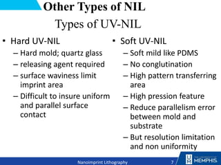 Other Types of NIL
• Hard UV-NIL
– Hard mold; quartz glass
– releasing agent required
– surface waviness limit
imprint area
– Difficult to insure uniform
and parallel surface
contact
• Soft UV-NIL
– Soft mild like PDMS
– No conglutination
– High pattern transferring
area
– High pression feature
– Reduce parallelism error
between mold and
substrate
– But resolution limitation
and non uniformity
7
Nanoimprint Lithography
Types of UV-NIL
 