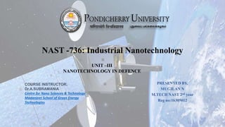 NAST -736: Industrial Nanotechnology
PRESENTED BY,
MUGILAN N
M.TECH NAST 2nd year
Reg no:16305012
COURSE INSTRUCTOR;
Dr.A.SUBRAMANIA
Centre for Nano Sciences & Technology
Madanjeet School of Green Energy
Technologies
UNIT –III
NANOTECHNOLOGY IN DEFENCE
 
