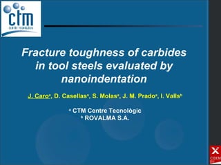 Fracture toughness of carbides in tool steels evaluated by nanoindentation J. Caro a , D. Casellas a , S. Molas a , J. M. Prado a , I. Valls b a  CTM Centre Tecnològic b  ROVALMA S.A. 