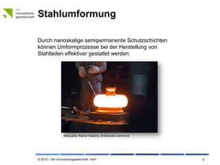 © 2014 – Die Innovationsgesellschaft, mbH
Stahlumformung
9
Durch nanoskalige semipermanente Schutzschichten
können Umformprozesse bei der Herstellung von
Stahlteilen effektiver gestaltet werden.
Bildquelle: © Rainer Halama, Wikimedia Commons
 