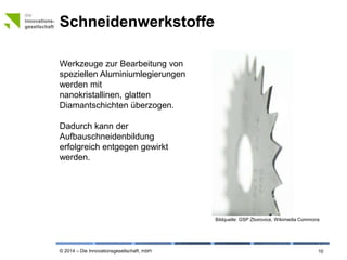 © 2014 – Die Innovationsgesellschaft, mbH
Schneidenwerkstoffe
10
Werkzeuge zur Bearbeitung von
speziellen Aluminiumlegierungen
werden mit nanokristallinen,
glatten Diamantschichten
überzogen.
Dadurch kann der
Aufbauschneidenbildung
erfolgreich entgegen gewirkt
werden.
Bildquelle: © GSP Zborovice, Wikimedia Commons
 