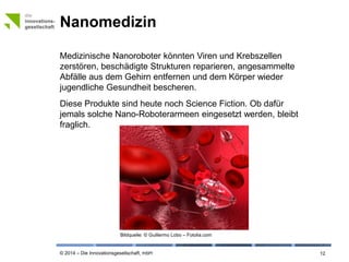 © 2014 – Die Innovationsgesellschaft, mbH
Nanomedizin
12
Medizinische Nanoroboter könnten Viren und Krebszellen
zerstören, beschädigte Strukturen reparieren, angesammelte
Abfälle aus dem Gehirn entfernen und dem Körper wieder
jugendliche Gesundheit bescheren.
Diese Produkte sind heute noch Science Fiction. Ob dafür
jemals solche Nano-Roboterarmeen eingesetzt werden, bleibt
fraglich.
Bildquelle: © Guillermo Lobo – Fotolia.com
 