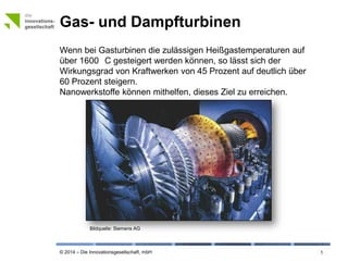 © 2014 – Die Innovationsgesellschaft, mbH
Gas- und Dampfturbinen
1
Wenn bei Gasturbinen die zulässigen Heißgastemperaturen auf
über 1600 °C gesteigert werden können, so lässt sich der
Wirkungsgrad von Kraftwerken von 45 Prozent auf deutlich über
60 Prozent steigern.
Nanowerkstoffe können mithelfen, dieses Ziel zu erreichen.
Bildquelle: © Siemens AG
 