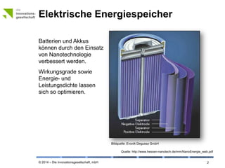 © 2014 – Die Innovationsgesellschaft, mbH
Elektrische Energiespeicher
2
Batterien und Akkus
können durch den Einsatz
von Nanotechnologie
verbessert werden.
Wirkungsgrade sowie
Energie- und
Leistungsdichte lassen
sich so optimieren.
Quelle: http://www.hessen-nanotech.de/mm/NanoEnergie_web.pdf
Bildquelle: © Evonik Degussa GmbH
 