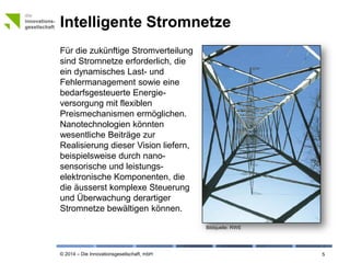 © 2014 – Die Innovationsgesellschaft, mbH
Intelligente Stromnetze
5
Für die zukünftige Stromverteilung
sind Stromnetze erforderlich, die
ein dynamisches Last- und
Fehlermanagement sowie eine
bedarfsgesteuerte Energie-
versorgung mit flexiblen
Preismechanismen ermöglichen.
Nanotechnologien könnten
wesentliche Beiträge zur
Realisierung dieser Vision liefern,
beispielsweise durch nano-
sensorische und leistungs-
elektronische Komponenten, die
die äusserst komplexe Steuerung
und Überwachung derartiger
Stromnetze bewältigen können.
Bildquelle: © RWE
 
