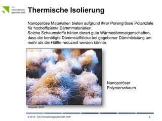 © 2014 – Die Innovationsgesellschaft, mbH
Thermische Isolierung
6
Nanoporöse Materialien bieten aufgrund ihrer Porengrösse Potenziale
für hocheffiziente Dämmmaterialien.
Solche Schaumstoffe hätten derart gute Wärmedämmeigenschaften,
dass die benötigte Dämmstoffdicke bei gegebener Dämmleistung um
mehr als die Hälfte reduziert werden könnte.
Bildquelle: © BASF
Nanoporöser
Polymerschaum
 