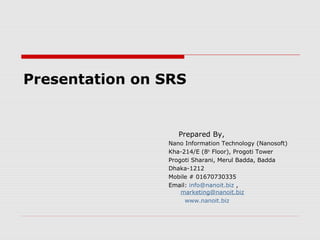 Presentation on SRS

Prepared By,
Nano Information Technology (Nanosoft)
Kha-214/E (8th Floor), Progoti Tower
Progoti Sharani, Merul Badda, Badda
Dhaka-1212
Mobile # 01670730335
Email: info@nanoit.biz ,
marketing@nanoit.biz
www.nanoit.biz

 