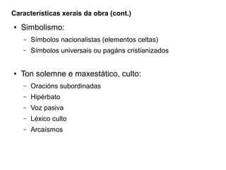 Características xerais da obra (cont.)
●

Simbolismo:
–
–

●

Símbolos nacionalistas (elementos celtas)
Símbolos universais ou pagáns cristianizados

Ton solemne e maxestático, culto:
–

Oracións subordinadas

–

Hipérbato

–

Voz pasiva

–

Léxico culto

–

Arcaísmos

 
