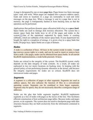 Open Course by Ferdian Sonatha , Padepokan Kanuragan Blankon Malang
http://malang.di.blankon.in/opencourse/
A page is designated by one or more page keys. Pages honor two basic message
types: read, and write. When pages are mapped into a process address space,
loads and stores to locations in a page are isomorphic to read and write
messages on the page key. When a message is sent to a page that is not in
memory, the page is transparently faulted in from backing store so that the
operation can be performed.
Applications that perform dynamic space allocation hold a key to a space bank.
Space banks are used to manage disk resource allocation. The system has a
master space bank that holds keys to all of the pages and nodes in the
system.[1] One of the operations supported by space banks is creating
subbanks, which are subbanks of the master space bank. If your department has
bought the right to a megabyte of storage, it is given a key to a space bank that
holds 256 page keys. Space banks are a type of domain.
Nodes
A node is a collection of keys. All keys in the system reside in nodes. A node
key conveys access rights to a node, and can be used to insert or remove keys
from a node. Like pages, nodes can be obtained from space banks. In all current
KeyKOS implementations, a node holds precisely 16 keys.
Nodes are critical to the integrity of the system. The KeyKOS system vitally
depends on the data integrity of node contents. As a result, all nodes are
replicated in two (or more) locations on backing store. In keeping with the
general policy of not performing dynamic allocation in the kernel, and because
the integrity requirements for nodes are so critical, KeyKOS does not
interconvert nodes and pages.
Segments
A segment is a collection of pages or other segments. Segments are used as
address spaces, but also subsume the function of files in a conventional
operating system. Segments can be combined to form larger segments.
Segments may be sparse; they do not necessarily describe a contiguous range of
addresses.
Nodes are the glue that holds segments together. KeyKOS implements
segments as a tree of nodes with pages as the leaves of the tree. This facilitates
efficient construction of host architecture page tables. Because nodes and pages
persist, so do segments. The system does not need to checkpoint page table data
structures because they are built exclusively from the information contained in
segments.
 