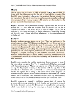 Open Course by Ferdian Sonatha , Padepokan Kanuragan Blankon Malang
http://malang.di.blankon.in/opencourse/
Meters
Meters control the allocation of CPU resources. A meter key provides the
holder with the right to execute for the unit of time held by the meter. The
KeyKOS kernel maintains a prime meter that represents the time interval from
the present until the end of time. Like space banks, meters can be subdivided
into submeters. Every running process holds a meter key that authorizes the
process to execute for some amount of time.
KeyKOS processes can be preempted. Holding a key to a meter that provides 3
seconds of CPU time does not guarantee that the process will run for 3
contiguous seconds. In the actual KeyKOS implementation, time slicing is
enforced by allowing a process to run for the minimum of its entitled time or
the time slice unit. Political scheduling policies may be implemented external
to the kernel.
Domains
Domains perform program execution services. They are analogous to the
virtual processors of the POSIX threads mechanism. It was a design goal not to
restrict the architecture available to the user. A consequence is that KeyKOS
supports virtual machines. Domains model all of the non-privileged state of the
underlying architecture, including the general purpose register set, floating
point register set, status registers, instruction set architecture, etc. A domain
interprets a program according to the hardware user-mode architecture.
Domains are machine-specific, though we have considered the implementation
of domains that perform architecture emulation (e.g. for DOS emulation on a
RISC machine).
In addition to modeling the machine architecture, domains contain 16 general
key slots and several special slots. The 16 general slots hold the keys associated
with the running program. When a key occupies one of the slots of a domain,
we say that the program executing in that domain holds the key. One of the
special slots of the domain is the address slot. The address slot holds a segment
key for the segment that is acting as the address space for the program. On
architectures with separate instruction and data spaces, the domain will have an
address slot for each space. Each domain also holds a meter key. The meter key
allows the domain to execute for the amount of time specified by the meter.
KeyKOS processes are created by building a segment that will become the
program address space, obtaining a fresh domain, and inserting the segment
key in the domain's address slot. The domain is created in the waiting state,
which means that it is waiting for a message. A threads paradigm can be
 