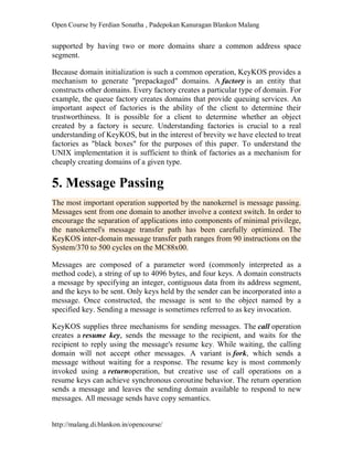 Open Course by Ferdian Sonatha , Padepokan Kanuragan Blankon Malang
http://malang.di.blankon.in/opencourse/
supported by having two or more domains share a common address space
segment.
Because domain initialization is such a common operation, KeyKOS provides a
mechanism to generate "prepackaged" domains. A factory is an entity that
constructs other domains. Every factory creates a particular type of domain. For
example, the queue factory creates domains that provide queuing services. An
important aspect of factories is the ability of the client to determine their
trustworthiness. It is possible for a client to determine whether an object
created by a factory is secure. Understanding factories is crucial to a real
understanding of KeyKOS, but in the interest of brevity we have elected to treat
factories as "black boxes" for the purposes of this paper. To understand the
UNIX implementation it is sufficient to think of factories as a mechanism for
cheaply creating domains of a given type.
5. Message Passing
The most important operation supported by the nanokernel is message passing.
Messages sent from one domain to another involve a context switch. In order to
encourage the separation of applications into components of minimal privilege,
the nanokernel's message transfer path has been carefully optimized. The
KeyKOS inter-domain message transfer path ranges from 90 instructions on the
System/370 to 500 cycles on the MC88x00.
Messages are composed of a parameter word (commonly interpreted as a
method code), a string of up to 4096 bytes, and four keys. A domain constructs
a message by specifying an integer, contiguous data from its address segment,
and the keys to be sent. Only keys held by the sender can be incorporated into a
message. Once constructed, the message is sent to the object named by a
specified key. Sending a message is sometimes referred to as key invocation.
KeyKOS supplies three mechanisms for sending messages. The call operation
creates a resume key, sends the message to the recipient, and waits for the
recipient to reply using the message's resume key. While waiting, the calling
domain will not accept other messages. A variant is fork, which sends a
message without waiting for a response. The resume key is most commonly
invoked using a returnoperation, but creative use of call operations on a
resume keys can achieve synchronous coroutine behavior. The return operation
sends a message and leaves the sending domain available to respond to new
messages. All message sends have copy semantics.
 