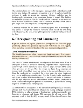 Open Course by Ferdian Sonatha , Padepokan Kanuragan Blankon Malang
http://malang.di.blankon.in/opencourse/
The nanokernel does not buffer messages; a message is both sent and consumed
in the same instant. If necessary, invocation of a key is deferred until the
recipient is ready to accept the message. Message buffering can be
implemented transparently by an intervening domain if needed. The decision
not to buffer messages within the nanokernel was prompted by the desire to
avoid dynamic memory allocation, limit I/O overhead, keep the context switch
path length short, and simplify the checkpoint operation.
A message recipient has the option to selectively ignore parts of a message. It
may choose to accept the parameter word and all or part of the byte string
without accepting the keys, or accept the parameter word and the keys without
the data.
6. Checkpointing and Journaling
KeyKOS provides for regular system-wide checkpoints and individual page
journaling. Checkpoints guarantee rapid system restart and fail-over support,
while journaling provides for databases that must make commit guarantees.
The Checkpoint Mechanism
The KeyKOS nanokernel takes system-wide checkpoints every few minutes.
Checkpoint frequency can be adjusted by the administrator at any time without
interruption of service.
The KeyKOS system maintains two disk regions as checkpoint areas. When a
checkpoint is taken, all processes are briefly suspended while a rapid sweep is
done through system memory to locate modified pages. No disk I/O is done
while processes are frozen. Once the sweep has been done, processes are
resumed and all modified pages are written to the current checkpoint area.
Once the checkpoint has completed, the system makes the other checkpoint
area current, and begins migrating pages from the first checkpoint area back to
their home locations. Checkpoint frequency is automatically tuned to guarantee
that the page migration process will complete before a second checkpoint is
taken. Because the migration process is incremental, a power failure during
migration never leads to a corrupt system.
An implementation consequence of this approach to checkpointing is unusually
efficient disk bandwidth utilization. Checkpoint, paging, and page migration
I/O is optimized to take advantage of disk interleave and compensates for arm
latencies to minimize seek delays. This accounts for all page writes. The
aggregate result is that KeyKOS achieves much higher disk efficiency than
 