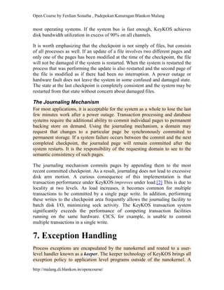 Open Course by Ferdian Sonatha , Padepokan Kanuragan Blankon Malang
http://malang.di.blankon.in/opencourse/
most operating systems. If the system bus is fast enough, KeyKOS achieves
disk bandwidth utilization in excess of 90% on all channels.
It is worth emphasizing that the checkpoint is not simply of files, but consists
of all processes as well. If an update of a file involves two different pages and
only one of the pages has been modified at the time of the checkpoint, the file
will not be damaged if the system is restarted. When the system is restarted the
process that was performing the update is also restarted and the second page of
the file is modified as if there had been no interruption. A power outage or
hardware fault does not leave the system in some confused and damaged state.
The state at the last checkpoint is completely consistent and the system may be
restarted from that state without concern about damaged files.
The Journaling Mechanism
For most applications, it is acceptable for the system as a whole to lose the last
few minutes work after a power outage. Transaction processing and database
systems require the additional ability to commit individual pages to permanent
backing store on demand. Using the journaling mechanism, a domain may
request that changes to a particular page be synchronously committed to
permanent storage. If a system failure occurs between the commit and the next
completed checkpoint, the journaled page will remain committed after the
system restarts. It is the responsibility of the requesting domain to see to the
semantic consistency of such pages.
The journaling mechanism commits pages by appending them to the most
recent committed checkpoint. As a result, journaling does not lead to excessive
disk arm motion. A curious consequence of this implementation is that
transaction performance under KeyKOS improves under load.[2] This is due to
locality at two levels. As load increases, it becomes common for multiple
transactions to be committed by a single page write. In addition, performing
these writes to the checkpoint area frequently allows the journaling facility to
batch disk I/O, minimizing seek activity. The KeyKOS transaction system
significantly exceeds the performance of competing transaction facilities
running on the same hardware. CICS, for example, is unable to commit
multiple transactions in a single write.
7. Exception Handling
Process exceptions are encapsulated by the nanokernel and routed to a user-
level handler known as a keeper. The keeper technology of KeyKOS brings all
exception policy to application level programs outside of the nanokernel. A
 