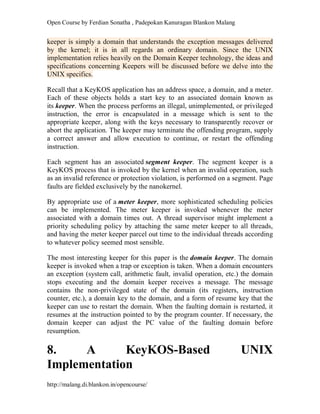 Open Course by Ferdian Sonatha , Padepokan Kanuragan Blankon Malang
http://malang.di.blankon.in/opencourse/
keeper is simply a domain that understands the exception messages delivered
by the kernel; it is in all regards an ordinary domain. Since the UNIX
implementation relies heavily on the Domain Keeper technology, the ideas and
specifications concerning Keepers will be discussed before we delve into the
UNIX specifics.
Recall that a KeyKOS application has an address space, a domain, and a meter.
Each of these objects holds a start key to an associated domain known as
its keeper. When the process performs an illegal, unimplemented, or privileged
instruction, the error is encapsulated in a message which is sent to the
appropriate keeper, along with the keys necessary to transparently recover or
abort the application. The keeper may terminate the offending program, supply
a correct answer and allow execution to continue, or restart the offending
instruction.
Each segment has an associated segment keeper. The segment keeper is a
KeyKOS process that is invoked by the kernel when an invalid operation, such
as an invalid reference or protection violation, is performed on a segment. Page
faults are fielded exclusively by the nanokernel.
By appropriate use of a meter keeper, more sophisticated scheduling policies
can be implemented. The meter keeper is invoked whenever the meter
associated with a domain times out. A thread supervisor might implement a
priority scheduling policy by attaching the same meter keeper to all threads,
and having the meter keeper parcel out time to the individual threads according
to whatever policy seemed most sensible.
The most interesting keeper for this paper is the domain keeper. The domain
keeper is invoked when a trap or exception is taken. When a domain encounters
an exception (system call, arithmetic fault, invalid operation, etc.) the domain
stops executing and the domain keeper receives a message. The message
contains the non-privileged state of the domain (its registers, instruction
counter, etc.), a domain key to the domain, and a form of resume key that the
keeper can use to restart the domain. When the faulting domain is restarted, it
resumes at the instruction pointed to by the program counter. If necessary, the
domain keeper can adjust the PC value of the faulting domain before
resumption.
8. A KeyKOS-Based UNIX
Implementation
 