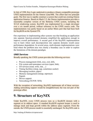 Open Course by Ferdian Sonatha , Padepokan Kanuragan Blankon Malang
http://malang.di.blankon.in/opencourse/
In July of 1990, Key Logic undertook to produce a binary-compatible prototype
UNIX implementation for the Omron Luna/88K. The effort had two principle
goals. The first was to rapidly construct a system that could run existing Omron
application binaries. Based on Mach 2.5, the Omron implementation provides a
reasonably complete version of the Berkeley UNIX system, including the
X11r4 windowing system. KeyNIX was implemented by a single developer
over a six month period, without reference to the UNIX source code. The
implementation was partly based on an earlier Minix port that had been built
for KeyKOS on the System/370.
Our experience in implementing other systems was that breaking an application
into separate function-oriented domains simplified the application enough to
improve overall performance. A second goal of the KeyNIX implementation
was to learn where such decomposition into separate domains would cause
performance degradation. In several areas, multi-domain implementations were
tried where the problem area was clearly a boundary case in order to explore
the limitations of the domain paradigm.
UNIX Services
Broadly speaking, the UNIX system provides the following services:
 Process management (fork, exec, exit, kill),
 File system and namespace services (open, link),
 I/O services (read, write, stat, ...)
 Timing facilities (sleep, nap, sometimes socket)
 Messaging (sockets, pipes)
 Memory management (mmap, mprotect)
 Signals
 Device support
 Networking (TCP/IP, NFS)
With the exception of networking, KeyNIX implements all of these services.
Adding networking support would be straightforward, but was not part of the
prototype effort.
9. Structure of KeyNIX
Under KeyNIX, every UNIX process runs as a KeyKOS domain with a
segment as its address space. A standard KeyKOS segment keeper is used to
manage stack and heap growth within the address space segment. From the
outside, the UNIX process model is essentially unchanged. No KeyNIX code is
 