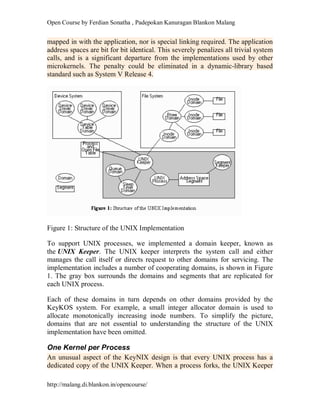 Open Course by Ferdian Sonatha , Padepokan Kanuragan Blankon Malang
http://malang.di.blankon.in/opencourse/
mapped in with the application, nor is special linking required. The application
address spaces are bit for bit identical. This severely penalizes all trivial system
calls, and is a significant departure from the implementations used by other
microkernels. The penalty could be eliminated in a dynamic-library based
standard such as System V Release 4.
Figure 1: Structure of the UNIX Implementation
To support UNIX processes, we implemented a domain keeper, known as
the UNIX Keeper. The UNIX keeper interprets the system call and either
manages the call itself or directs request to other domains for servicing. The
implementation includes a number of cooperating domains, is shown in Figure
1. The gray box surrounds the domains and segments that are replicated for
each UNIX process.
Each of these domains in turn depends on other domains provided by the
KeyKOS system. For example, a small integer allocator domain is used to
allocate monotonically increasing inode numbers. To simplify the picture,
domains that are not essential to understanding the structure of the UNIX
implementation have been omitted.
One Kernel per Process
An unusual aspect of the KeyNIX design is that every UNIX process has a
dedicated copy of the UNIX Keeper. When a process forks, the UNIX Keeper
 
