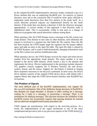 Open Course by Ferdian Sonatha , Padepokan Kanuragan Blankon Malang
http://malang.di.blankon.in/opencourse/
In the original KeyNIX implementation, directory inodes contained a key to a
B-tree domain that was an underlying KeyKOS tool. An analysis of typical
directory sizes led to the conclusion that it would be more space efficient to
implement small directories (less than five entries) in the inode itself. As a
result, directory protocol requests are implemented directly by the inode
domain. If the inode does not denote a directory it fails the directory messages
appropriately. A curious artifact of this approach is that directory order is
alphabetical order. This is occasionally visible to end users as a change of
behavior in programs that search directories without sorting them.
When opening a file, the UNIX Keeper issues a message to the file system root
inode domain. This domain in turn calls on other domains, until ultimately the
request is resolved to a segment key that holds the file content. Once the file
has been located, the UNIX keeper maps the segment into the keeper address
space and adds an entry to the open file table. The open file table is shared by
all UNIX Keepers, and is used to hold dynamically changing information such
as the file's current size and last modification date.
When opening a device, the UNIX Keeper receives the major and minor device
number from the appropriate inode domain. The major number is in turn
handed to the device table domain, which returns a key to the domain that
implements the driver. Drivers implemented in the prototype include character
I/O, graphics console (supports the X Window System), the null device,
sockets, kmem, and the mouse. Support for /dev/kmem is limited to forging
those responses necessary to run the ps(1) command. In most cases, the device
driver domain consists of the original UNIX device driver code linked with a
support library that maps the UNIX driver-kernel interface onto KeyKOS key
invocations.
The Problem of Signals
The most difficult part of the KeyNIX implementation, was support for
the signal(2) mechanism. One of the deliberate design decisions of KeyKOS is
that domains are single threaded. A domain is either waiting for a message,
waiting for a reply to a message, or processing a message. There is no
mechanism for stacking messages. This decision increases the reliability of the
KeyKOS system, but occasionally requires that queuing domains be inserted
into an otherwise straightforward remote procedure call.
UNIX signals are asynchronous with respect to the receiving process. As a
result, the implementation of the signal mechanism is one of the more
complicated and pervasive (not to say perverse) aspects of the UNIX kernel.[3]
 