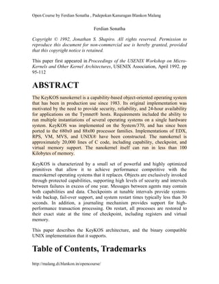 Open Course by Ferdian Sonatha , Padepokan Kanuragan Blankon Malang
http://malang.di.blankon.in/opencourse/
Ferdian Sonatha
Copyright © 1992, Jonathan S. Shapiro. All rights reserved. Permission to
reproduce this document for non-commercial use is hereby granted, provided
that this copyright notice is retained.
This paper first appeared in Proceedings of the USENIX Workshop on Micro-
Kernels and Other Kernel Architectures, USENIX Association, April 1992. pp
95-112
ABSTRACT
The KeyKOS nanokernel is a capability-based object-oriented operating system
that has been in production use since 1983. Its original implementation was
motivated by the need to provide security, reliability, and 24-hour availability
for applications on the Tymnet® hosts. Requirements included the ability to
run multiple instantiations of several operating systems on a single hardware
system. KeyKOS was implemented on the System/370, and has since been
ported to the 680x0 and 88x00 processor families. Implementations of EDX,
RPS, VM, MVS, and UNIX® have been constructed. The nanokernel is
approximately 20,000 lines of C code, including capability, checkpoint, and
virtual memory support. The nanokernel itself can run in less than 100
Kilobytes of memory.
KeyKOS is characterized by a small set of powerful and highly optimized
primitives that allow it to achieve performance competitive with the
macrokernel operating systems that it replaces. Objects are exclusively invoked
through protected capabilities, supporting high levels of security and intervals
between failures in excess of one year. Messages between agents may contain
both capabilities and data. Checkpoints at tunable intervals provide system-
wide backup, fail-over support, and system restart times typically less than 30
seconds. In addition, a journaling mechanism provides support for high-
performance transaction processing. On restart, all processes are restored to
their exact state at the time of checkpoint, including registers and virtual
memory.
This paper describes the KeyKOS architecture, and the binary compatible
UNIX implementation that it supports.
Table of Contents, Trademarks
 