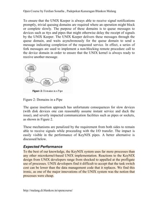 Open Course by Ferdian Sonatha , Padepokan Kanuragan Blankon Malang
http://malang.di.blankon.in/opencourse/
To ensure that the UNIX Keeper is always able to receive signal notifications
promptly, trivial queuing domains are required where an operation might block
or complete slowly. The purpose of these domains is to queue messages to
devices such as ttys and pipes that might otherwise delay the receipt of signals
by the UNIX Keeper. The UNIX Keeper delivers these messages through the
queue domain, and waits asynchronously for the queue domain to send a
message indicating completion of the requested service. In effect, a series of
fork messages are used to implement a non-blocking remote procedure call to
the device domain in order to ensure that the UNIX kernel is always ready to
receive another message.
Figure 2: Domains in a Pipe
The queue insertion approach has unfortunate consequences for slow devices
(with disk devices one can reasonably assume instant service and duck the
issue), and severly impacted communication facilities such as pipes or sockets,
as shown in Figure 2.
These mechanisms are penalized by the requirement from both sides to remain
able to receive signals while proceeding with the I/O transfer. The impact is
easily visible in the performance of KeyNIX pipes. A better alternative is
discussed below.
Expected Performance
To the best of our knowledge, the KeyNIX system uses far more processes than
any other microkernel-based UNIX implementation. Reactions to the KeyNIX
design from UNIX developers range from shocked to appalled at the profligate
use of processes. UNIX developers find it difficult to accept that the task switch
cost can be lower than the data management code that it replaces. We find this
ironic, as one of the major innovations of the UNIX system was the notion that
processes were cheap.
 