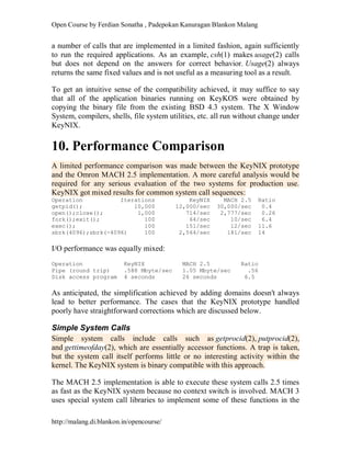 Open Course by Ferdian Sonatha , Padepokan Kanuragan Blankon Malang
http://malang.di.blankon.in/opencourse/
a number of calls that are implemented in a limited fashion, again sufficiently
to run the required applications. As an example, csh(1) makes usage(2) calls
but does not depend on the answers for correct behavior. Usage(2) always
returns the same fixed values and is not useful as a measuring tool as a result.
To get an intuitive sense of the compatibility achieved, it may suffice to say
that all of the application binaries running on KeyKOS were obtained by
copying the binary file from the existing BSD 4.3 system. The X Window
System, compilers, shells, file system utilities, etc. all run without change under
KeyNIX.
10. Performance Comparison
A limited performance comparison was made between the KeyNIX prototype
and the Omron MACH 2.5 implementation. A more careful analysis would be
required for any serious evaluation of the two systems for production use.
KeyNIX got mixed results for common system call sequences:
Operation Iterations KeyNIX MACH 2.5 Ratio
getpid(); 10,000 12,000/sec 30,000/sec 0.4
open();close(); 1,000 714/sec 2,777/sec 0.26
fork();exit(); 100 64/sec 10/sec 6.4
exec(); 100 151/sec 12/sec 11.6
sbrk(4096);sbrk(-4096) 100 2,564/sec 181/sec 14
I/O performance was equally mixed:
Operation KeyNIX MACH 2.5 Ratio
Pipe (round trip) .588 Mbyte/sec 1.05 Mbyte/sec .56
Disk access program 4 seconds 26 seconds 6.5
As anticipated, the simplification achieved by adding domains doesn't always
lead to better performance. The cases that the KeyNIX prototype handled
poorly have straightforward corrections which are discussed below.
Simple System Calls
Simple system calls include calls such as getprocid(2), putprocid(2),
and gettimeofday(2), which are essentially accessor functions. A trap is taken,
but the system call itself performs little or no interesting activity within the
kernel. The KeyNIX system is binary compatible with this approach.
The MACH 2.5 implementation is able to execute these system calls 2.5 times
as fast as the KeyNIX system because no context switch is involved. MACH 3
uses special system call libraries to implement some of these functions in the
 