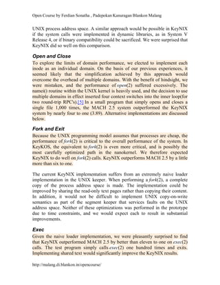 Open Course by Ferdian Sonatha , Padepokan Kanuragan Blankon Malang
http://malang.di.blankon.in/opencourse/
UNIX process address space. A similar approach would be possible in KeyNIX
if the system calls were implemented in dynamic libraries, as in System V
Release 4, or if binary compatibility could be sacrificed. We were surprised that
KeyNIX did so well on this comparison.
Open and Close
To explore the limits of domain performance, we elected to implement each
inode as an individual domain. On the basis of our previous experiences, it
seemed likely that the simplification achieved by this approach would
overcome the overhead of multiple domains. With the benefit of hindsight, we
were mistaken, and the performance of open(2) suffered excessively. The
namei() routine within the UNIX kernel is heavily used, and the decision to use
multiple domains in effect inserted four context switches into the inner loop(for
two round-trip RPC's).[5] In a small program that simply opens and closes a
single file 1,000 times, the MACH 2.5 system outperformed the KeyNIX
system by nearly four to one (3.89). Alternative implementations are discussed
below.
Fork and Exit
Because the UNIX programming model assumes that processes are cheap, the
performance of fork(2) is critical to the overall performance of the system. In
KeyKOS, the equivalent to fork(2) is even more critical, and is possibly the
most carefully optimized path in the nanokernel. We therefore expected
KeyNIX to do well on fork(2) calls. KeyNIX outperforms MACH 2.5 by a little
more than six to one.
The current KeyNIX implementation suffers from an extremely naive loader
implementation in the UNIX keeper. When performing a fork(2), a complete
copy of the process address space is made. The implementation could be
improved by sharing the read-only text pages rather than copying their content.
In addition, it would not be difficult to implement UNIX copy-on-write
semantics as part of the segment keeper that services faults on the UNIX
address space. Neither of these optimizations was performed in the prototype
due to time constraints, and we would expect each to result in substantial
improvements.
Exec
Given the naive loader implementation, we were pleasantly surprised to find
that KeyNIX outperformed MACH 2.5 by better than eleven to one on exec(2)
calls. The test program simply calls exec(2) one hundred times and exits.
Implementing shared text would significantly improve the KeyNIX results.
 