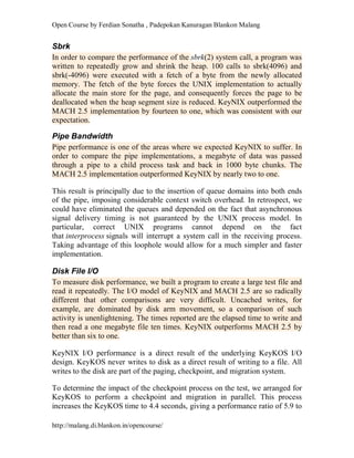 Open Course by Ferdian Sonatha , Padepokan Kanuragan Blankon Malang
http://malang.di.blankon.in/opencourse/
Sbrk
In order to compare the performance of the sbrk(2) system call, a program was
written to repeatedly grow and shrink the heap. 100 calls to sbrk(4096) and
sbrk(-4096) were executed with a fetch of a byte from the newly allocated
memory. The fetch of the byte forces the UNIX implementation to actually
allocate the main store for the page, and consequently forces the page to be
deallocated when the heap segment size is reduced. KeyNIX outperformed the
MACH 2.5 implementation by fourteen to one, which was consistent with our
expectation.
Pipe Bandwidth
Pipe performance is one of the areas where we expected KeyNIX to suffer. In
order to compare the pipe implementations, a megabyte of data was passed
through a pipe to a child process task and back in 1000 byte chunks. The
MACH 2.5 implementation outperformed KeyNIX by nearly two to one.
This result is principally due to the insertion of queue domains into both ends
of the pipe, imposing considerable context switch overhead. In retrospect, we
could have eliminated the queues and depended on the fact that asynchronous
signal delivery timing is not guaranteed by the UNIX process model. In
particular, correct UNIX programs cannot depend on the fact
that interprocess signals will interrupt a system call in the receiving process.
Taking advantage of this loophole would allow for a much simpler and faster
implementation.
Disk File I/O
To measure disk performance, we built a program to create a large test file and
read it repeatedly. The I/O model of KeyNIX and MACH 2.5 are so radically
different that other comparisons are very difficult. Uncached writes, for
example, are dominated by disk arm movement, so a comparison of such
activity is unenlightening. The times reported are the elapsed time to write and
then read a one megabyte file ten times. KeyNIX outperforms MACH 2.5 by
better than six to one.
KeyNIX I/O performance is a direct result of the underlying KeyKOS I/O
design. KeyKOS never writes to disk as a direct result of writing to a file. All
writes to the disk are part of the paging, checkpoint, and migration system.
To determine the impact of the checkpoint process on the test, we arranged for
KeyKOS to perform a checkpoint and migration in parallel. This process
increases the KeyKOS time to 4.4 seconds, giving a performance ratio of 5.9 to
 
