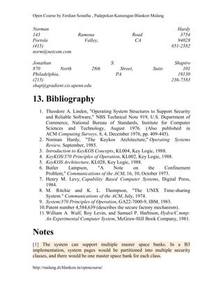Open Course by Ferdian Sonatha , Padepokan Kanuragan Blankon Malang
http://malang.di.blankon.in/opencourse/
Norman Hardy
143 Ramona Road 3754
Portola Valley, CA 94028
(415) 851-2582
norm@netcom.com
Jonathan S. Shapiro
870 North 28th Street, Suite 101
Philadelphia, PA 19130
(215) 236-7583
shap@gradient.cis.upenn.edu
13. Bibliography
1. Theodore A. Linden, "Operating System Structures to Support Security
and Reliable Software," NBS Technical Note 919, U.S. Department of
Commerce, National Bureau of Standards, Institute for Computer
Sciences and Technology, August 1976. (Also published in
ACM Computing Surveys, 8, 4, December 1976, pp. 409-445).
2. Norman Hardy, "The Keykos Architecture," Operating Systems
Review, September, 1985.
3. Introduction to KeyKOS Concepts, KL004, Key Logic, 1988.
4. KeyKOS/370 Principles of Operation, KL002, Key Logic, 1988.
5. KeyKOS Architecture, KL028, Key Logic, 1988.
6. Butler Lampson, "A Note on the Confinement
Problem," Communications of the ACM, 16, 10, October 1973.
7. Henry M. Levy, Capability Based Computer Systems, Digital Press,
1984.
8. M. Ritchie and K. L. Thompson, "The UNIX Time-sharing
System." Communications of the ACM, July, 1974.
9. System/370 Principles of Operation, GA22-7000-9, IBM, 1983.
10.Patent number 4,584,639 (describes the secure factory mechanism).
11.William A. Wulf, Roy Levin, and Samuel P. Harbison, Hydra/C.mmp:
An Experimental Computer System, McGraw-Hill Book Company, 1981.
Notes
[1] The system can support multiple master space banks. In a B3
implementation, system pages would be partitioned into multiple security
classes, and there would be one master space bank for each class.
 