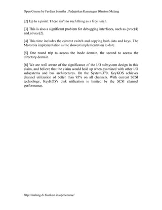 Open Course by Ferdian Sonatha , Padepokan Kanuragan Blankon Malang
http://malang.di.blankon.in/opencourse/
[2] Up to a point. There ain't no such thing as a free lunch.
[3] This is also a significant problem for debugging interfaces, such as /proc(4)
and ptrace(2).
[4] This time includes the context switch and copying both data and keys. The
Motorola implementation is the slowest implementation to date.
[5] One round trip to access the inode domain, the second to access the
directory domain.
[6] We are well aware of the significance of the I/O subsystem design in this
claim, and believe that the claim would hold up when examined with other I/O
subsystems and bus architectures. On the System/370, KeyKOS achieves
channel utilization of better than 95% on all channels. With current SCSI
technology, KeyKOS's disk utilization is limited by the SCSI channel
performance.
 