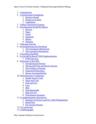 Open Course by Ferdian Sonatha , Padepokan Kanuragan Blankon Malang
http://malang.di.blankon.in/opencourse/
1. 1.Introduction
2. 2.Architectural Foundations
1. Stateless Kernel
2. Single-Level Store
3. Capabilities
3. 3.Major Nanokernel Features
4. 4.Fundamental KeyKOS Objects
1. Devices
2. Pages
3. Nodes
4. Segments
5. Meters
6. Domains
5. 5.Message Passing
6. 6.Checkpointing and Journaling
1. The Checkpoint Mechanism
2. The Journaling Mechanism
7. 7.Exception Handling
8. 8.A KeyKOS-Based UNIX Implementation
1. UNIX Services
9. 9.Structure of KeyNIX
1. One Kernel per Process
2. The KeyNIX File and Device System
3. The Problem of Signals
4. Expected Performance
5. Known Incompatibilities
10.10.Performance Comparison
1. Simple System Calls
2. Open and Close
3. Fork and Exit
4. Exec
5. Sbrk
6. Pipe Bandwidth
7. Disk File I/O
8. Performance Summary
11.11.Implementation Alternatives
1. Domains for Process and File Table Manipulation
2. Small Files
3. File System Domain
12.12.Conclusions
13.13.Bibliography
 