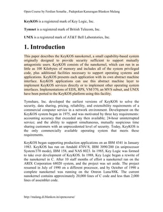 Open Course by Ferdian Sonatha , Padepokan Kanuragan Blankon Malang
http://malang.di.blankon.in/opencourse/
KeyKOS is a registered mark of Key Logic, Inc.
Tymnet is a registered mark of British Telecom, Inc.
UNIX is a registered mark of AT&T Bell Laboratories, Inc.
1. Introduction
This paper describes the KeyKOS nanokernel, a small capability-based system
originally designed to provide security sufficient to support mutually
antagonistic users. KeyKOS consists of the nanokernel, which can run in as
little as 100 Kilobytes of memory and includes all of the system privileged
code, plus additional facilities necessary to support operating systems and
applications. KeyKOS presents each application with its own abstract machine
interface. KeyKOS applications can use this abstract machine layer to
implement KeyKOS services directly or to implement other operating system
interfaces. Implementations of EDX, RPS, VM/370, an MVS subset, and UNIX
have been ported to the KeyKOS platform using this facility.
Tymshare, Inc. developed the earliest versions of KeyKOS to solve the
security, data sharing, pricing, reliability, and extensibility requirements of a
commercial computer service in a network environment. Development on the
KeyKOS system began in 1975, and was motivated by three key requirements:
accounting accuracy that exceeded any then available; 24-hour uninterrupted
service; and the ability to support simultaneous, mutually suspicious time
sharing customers with an unprecedented level of security. Today, KeyKOS is
the only commercially available operating system that meets these
requirements.
KeyKOS began supporting production applications on an IBM 4341 in January
1983. KeyKOS has run on Amdahl 470V/8, IBM 3090/200 (in uniprocessor
System/370 mode), IBM 158, and NAS 8023. In 1985, Key Logic was formed
to take over development of KeyKOS. In 1988, Key Logic began a rewrite of
the nanokernel in C. After 10 staff months of effort a nanokernel ran on the
ARIX Corporation 68020 system, and the project was set aside. The project
resumed in July of 1990 on a different processor, and by October of 1990 a
complete nanokernel was running on the Omron Luna/88K. The current
nanokernel contains approximately 20,000 lines of C code and less than 2,000
lines of assembler code.
 