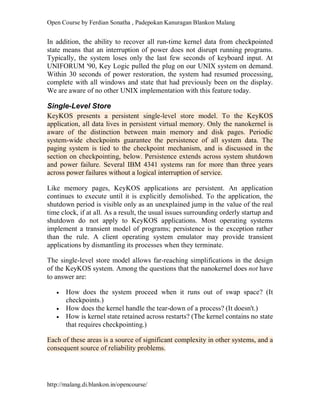 Open Course by Ferdian Sonatha , Padepokan Kanuragan Blankon Malang
http://malang.di.blankon.in/opencourse/
In addition, the ability to recover all run-time kernel data from checkpointed
state means that an interruption of power does not disrupt running programs.
Typically, the system loses only the last few seconds of keyboard input. At
UNIFORUM '90, Key Logic pulled the plug on our UNIX system on demand.
Within 30 seconds of power restoration, the system had resumed processing,
complete with all windows and state that had previously been on the display.
We are aware of no other UNIX implementation with this feature today.
Single-Level Store
KeyKOS presents a persistent single-level store model. To the KeyKOS
application, all data lives in persistent virtual memory. Only the nanokernel is
aware of the distinction between main memory and disk pages. Periodic
system-wide checkpoints guarantee the persistence of all system data. The
paging system is tied to the checkpoint mechanism, and is discussed in the
section on checkpointing, below. Persistence extends across system shutdown
and power failure. Several IBM 4341 systems ran for more than three years
across power failures without a logical interruption of service.
Like memory pages, KeyKOS applications are persistent. An application
continues to execute until it is explicitly demolished. To the application, the
shutdown period is visible only as an unexplained jump in the value of the real
time clock, if at all. As a result, the usual issues surrounding orderly startup and
shutdown do not apply to KeyKOS applications. Most operating systems
implement a transient model of programs; persistence is the exception rather
than the rule. A client operating system emulator may provide transient
applications by dismantling its processes when they terminate.
The single-level store model allows far-reaching simplifications in the design
of the KeyKOS system. Among the questions that the nanokernel does not have
to answer are:
 How does the system proceed when it runs out of swap space? (It
checkpoints.)
 How does the kernel handle the tear-down of a process? (It doesn't.)
 How is kernel state retained across restarts? (The kernel contains no state
that requires checkpointing.)
Each of these areas is a source of significant complexity in other systems, and a
consequent source of reliability problems.
 