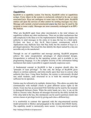 Open Course by Ferdian Sonatha , Padepokan Kanuragan Blankon Malang
http://malang.di.blankon.in/opencourse/
Capabilities
KeyKOS is a capability system. For brevity, KeyKOS refers to capabilities
as keys. Every object in the system is exclusively referred to by one or more
associated keys. Keys are analogous in some ways to Mach's ports. KeyKOS
entities call upon the services of other entities by sending messages via a key.
Message calls include a kernel-constructed return key that may be used by the
recipient to issue a reply. Messages are most commonly exchanged in an RPC-
like fashion.
What sets KeyKOS apart from other microkernels is the total reliance on
capabilities without any other mechanisms. There are no other mechanisms that
add complexity to the ideas or to the implementation. Holding a key implies the
authority to send messages to the entity or to pass the key to a third party.
If A does not have a key for B, then A cannot communicate with B.
Applications may duplicate keys that they hold, but the creation of keys is a
privileged operation. The actual bits that identify the object named by a key are
accesible only to the nanokernel.
Through its use of capabilities and message passing, KeyKOS programs
achieve the same encapsulation advantages of object-oriented designs.
Encapsulation is enforced by the operating system, and is available in any
programming language. It is the complete security of this information hiding
mechanism that makes it possible to support mutually suspicious users.
A fundamental concept in KeyKOS is that a program should obey the
"principle of least privilege". To that end, the design of KeyKOS gives
objects no intrinsic authority, and relies totally upon their keys to convey what
authority they have. Using these facilities, the system is conveniently divided
into small modules, each structured so as to hold the minimal privilege
sufficient for its operation.
Entities may be referred to by multiple, distinct keys. This allows an entity that
communicates with multiple clients to grant different access rights to the
clients. Every key has an associated 8-bit field that can be used by the recipient
to distinguish between clients. When the entity hands out a key, it can set the
field to a known value. Because all messages received by the entity include the
8-bit value held in the key, this mechanism can be used to partition clients into
service classes or privilege levels by giving each class a different key.
It is worthwhile to contrast this approach with the ring-structured security
model pioneered in Multics and propagated in the modern Intel 80x86 family.
The capability model is intrinsically more secure. A ring-structured security
 