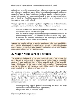 Open Course by Ferdian Sonatha , Padepokan Kanuragan Blankon Malang
http://malang.di.blankon.in/opencourse/
policy is not powerful enough to allow a subsystem to depend on the services
of a subsystem with lesser access rights. Ring policies intrinsically violate the
principle of least privilege. In addition, ring-based security mechanisms convey
categorical authority: any code running in a given layer has access to all of the
data in that layer. Capability systems allow authority to be minimized to just
that required to do the job at hand.
Using a capability model offers significant simplifications in the nanokernel.
Among the questions that the nanokernel does not have to answer are:
 Does this user have the authority to perform this operation? (Yes - if you
hold the key you can send the message.)
 How do I allocate enough kernel memory to perform name resolution on
a variable length name? (The kernel never deals with names, only keys.)
 Where does this file name get inserted in this directory? (The nanokernel
does not deal with file names or directories.)
Because the nanokernel has no naming mechanism other than capabilities,
entity naming is intrinsically decentralized. As a result, extending KeyKOS to
multiprocessors is straightforward. KeyKOS applications cannot tell if they are
running on a uniprocessor or a multiprocessor.
3. Major Nanokernel Features
The nanokernel includes all of the supervisor-mode code of the system. The
entire kernel is implemented in approximately 20,000 lines of reasonably
portable C code, and 2,000 lines of 88x00 assembly code. Of the assembly
lines, 1,000 lines are in the context switch implementation. This compiles to
roughly 60 Kilobytes of executable code. While running, the nanokernel
requires as little as 100 Kilobytes of main memory.
The nanokernel is the only portion of the system that interprets keys. No other
program has direct access to the bits contained in the keys, which prevents key
forgery. In addition, the nanokernel includes code that defines the primitive
system objects. These objects are sufficient to build the higher-level
abstractions supported by more conventional operating systems. The
nanokernel provides:
 multiprogramming support, primitive scheduling, and hooks for more
sophisticated schedulers running as applications;
 a single-level store, as discussed above;
 