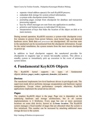 Open Course by Ferdian Sonatha , Padepokan Kanuragan Blankon Malang
http://malang.di.blankon.in/opencourse/
 separate virtual address space(s) for each KeyKOS process;
 redundant disk storage for system-critical information;
 a system-wide checkpoint-restart feature;
 journaling pages exempt from checkpoint for database and transaction
processing support;
 keys by which messages are sent from one application to another;
 primitive and limited access to individual I/O devices;
 interpretation of keys that hides the location of the object on disk or in
main memory.
During normal operation, KeyKOS executes a system-wide checkpoint every
few minutes to protect from power failures, most kernel bugs, and detected
hardware errors. Both data and processes are checkpointed. All run-time state
in the nanokernel can be reconstructed from the checkpoint information. Except
for the initial installation, the system restarts from the most recent checkpoint
on power up.
In addition to local checkpoint support, the nanokernel provides for
checkpoints to magnetic tape or remote hot-standby systems. This allows a
standby system to immediately pick up execution in the event of primary
system failure.
4. Fundamental KeyKOS Objects
The KeyKOS kernel supports six types of fundamental
objects: devices, pages, nodes, segments, domains, and meters.
Devices
The nanokernel implements low-level hardware drivers in privileged code. The
supervisor-mode driver performs message encapsulation and hardware register
manipulation. Except where performance compels otherwise, KeyKOS
applications implement the actual device drivers.
Pages
The simplest KeyKOS object is the page. Page size is dependent on the
underlying hardware and storage architectures, but in all current
implementations is 4 Kilobytes. Every page has one or more persistent
locations on some disk device, known as its home location. The KeyKOS
system manages a fixed number of pages that are allocated when the system is
first initialized. This number can be increased by attaching additional mass
storage devices to the system.
 